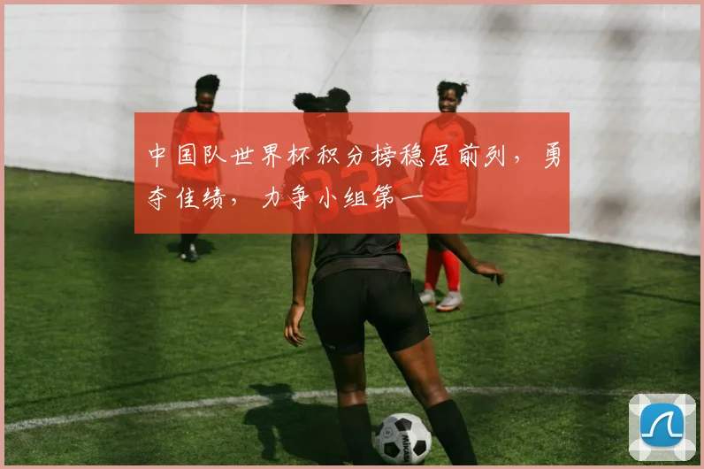 中国队世界杯积分榜稳居前列，勇夺佳绩，力争小组第一