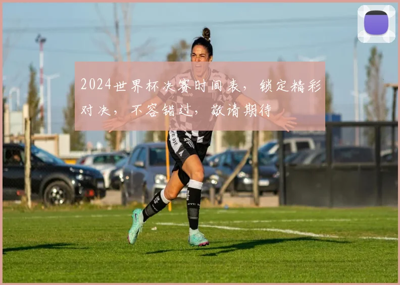 2024世界杯决赛时间表，锁定精彩对决，不容错过，敬请期待