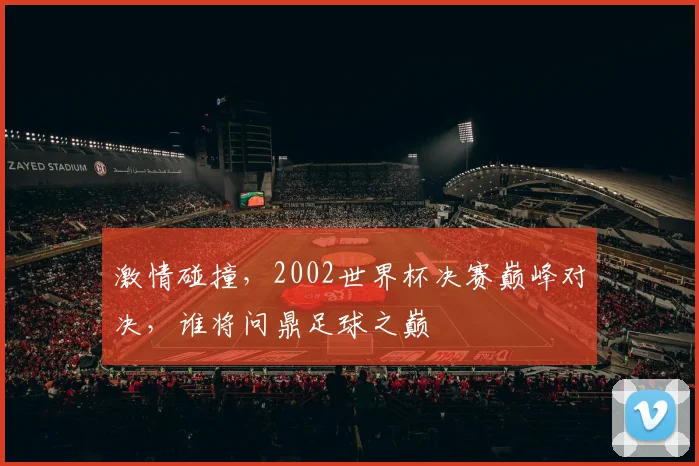 激情碰撞，2002世界杯决赛巅峰对决，谁将问鼎足球之巅
