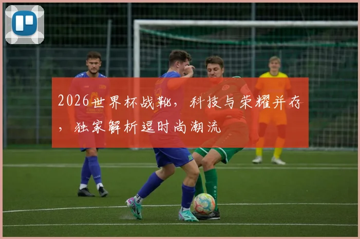 2026世界杯战靴，科技与荣耀并存，独家解析逗时尚潮流