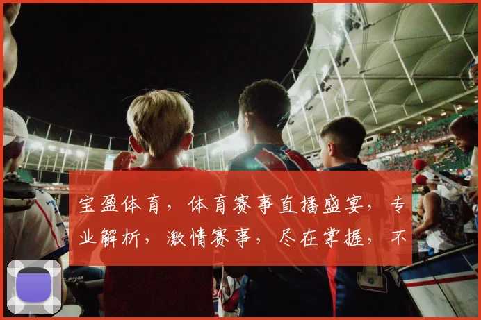 宝盈体育，体育赛事直播盛宴，专业解析，激情赛事，尽在掌握，不容错过