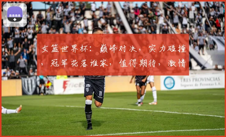 女篮世界杯：巅峰对决，实力碰撞，冠军花落谁家，值得期待，激情燃烧